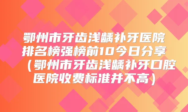 鄂州市牙齿浅龋补牙医院排名榜强榜前10今日分享（鄂州市牙齿浅龋补牙口腔医院收费标准并不高）
