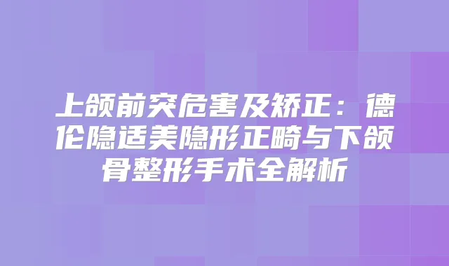 上颌前突危害及矫正:德伦隐适美隐形正畸与下颌骨整形手术全解析
