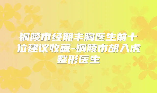 铜陵市经期丰胸医生前十位建议收藏-铜陵市胡入虎整形医生
