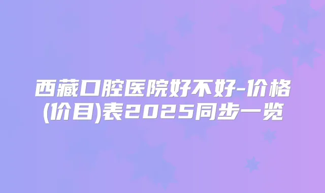 西藏口腔医院好不好-价格(价目)表2025同步一览
