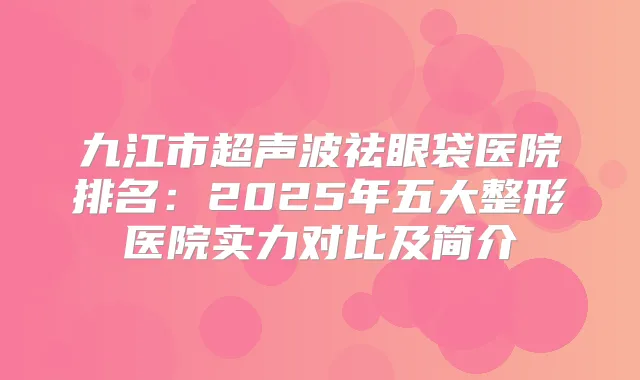 九江市超声波祛眼袋医院排名:2025年五大整形医院实力对比及简介