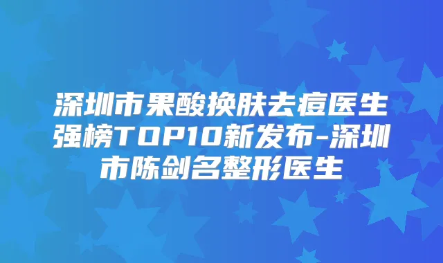 深圳市果酸换肤去痘医生强榜TOP10新发布-深圳市陈剑名整形医生