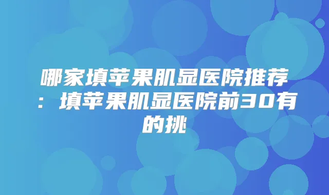 哪家填苹果肌显医院推荐：填苹果肌显医院前30有的挑