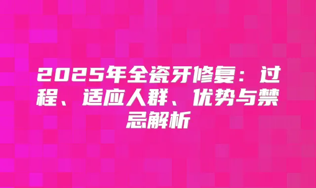 2025年全瓷牙修复：过程、适应人群、优势与禁忌解析