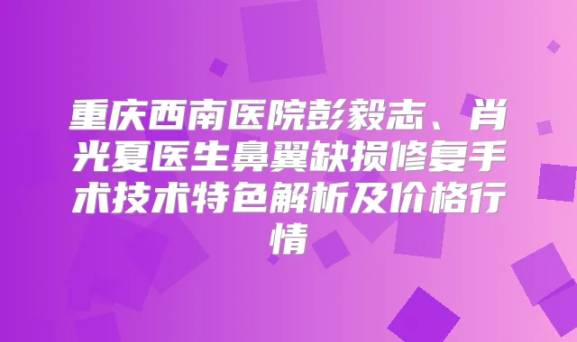 重庆西南医院彭毅志、肖光夏医生鼻翼缺损修复手术技术特色解析及价格行情