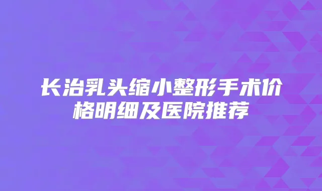 长治乳头缩小整形手术价格明细及医院推荐