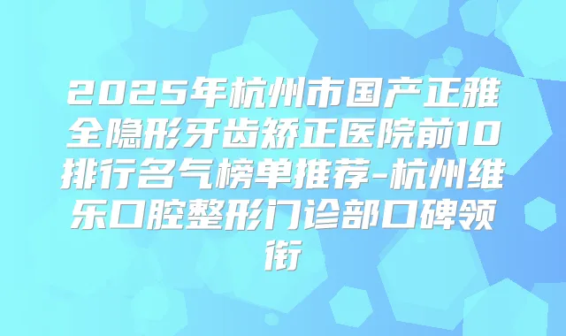 2025年杭州市国产正雅全隐形牙齿矫正医院前10排行名气榜单推荐-杭州维乐口腔整形门诊部口碑领衔