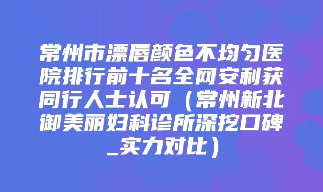 常州市漂唇颜色不均匀医院排行前十名全网安利获同行人士认可（常州新北御美丽妇科诊所深挖口碑_实力对比）