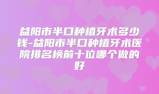 益阳市半口种植牙术多少钱-益阳市半口种植牙术医院排名榜前十位哪个做的好
