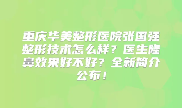 重庆华美整形医院张国强整形技术怎么样？医生隆鼻效果好不好？全新简介公布！
