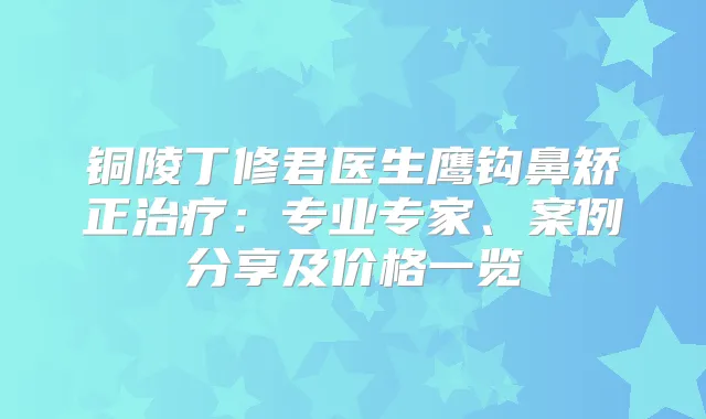 铜陵丁修君医生鹰钩鼻矫正:专业专家、案例分享及价格一览
