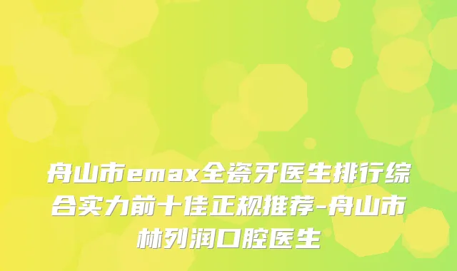 舟山市emax全瓷牙医生排行综合实力前十佳正规推荐-舟山市林列润口腔医生