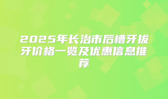 2025年长治市后槽牙拔牙价格一览及优惠信息推荐