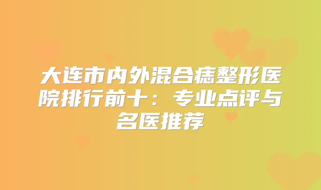 大连市内外混合痣整形医院排行前十：专业点评与名医推荐