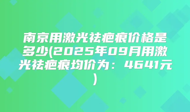 南京用激光祛疤痕价格是多少(2025年09月用激光祛疤痕均价为：4641元)