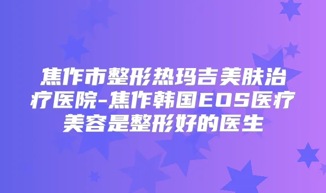焦作市整形热玛吉美肤医院-焦作韩国EOS医疗美容是整形好的医生