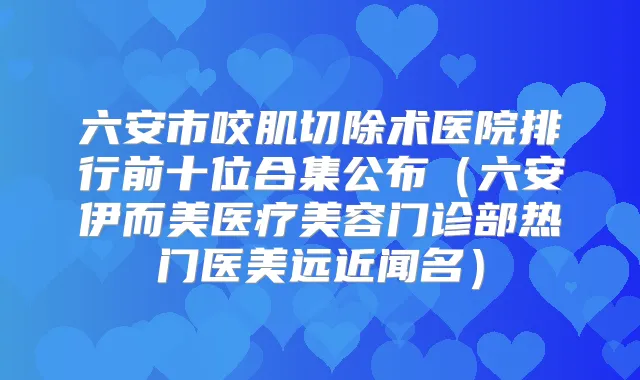 六安市咬肌切除术医院排行前十位合集公布(六安伊而美医疗美容门诊部热门医美远近闻名)