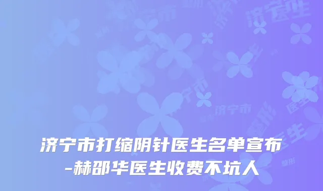 济宁市打缩阴针医生名单宣布-赫邵华医生收费不坑人