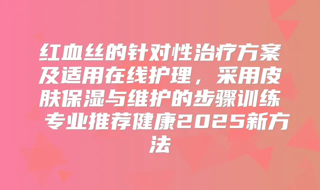 红血丝的针对性方案及适用在线护理，采用皮肤保湿与维护的步骤训练 专业推荐健康2025新方法