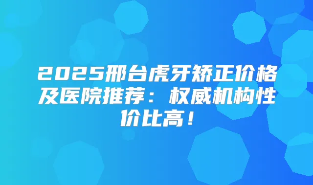 2025邢台虎牙矫正价格及医院推荐:机构性价比高!