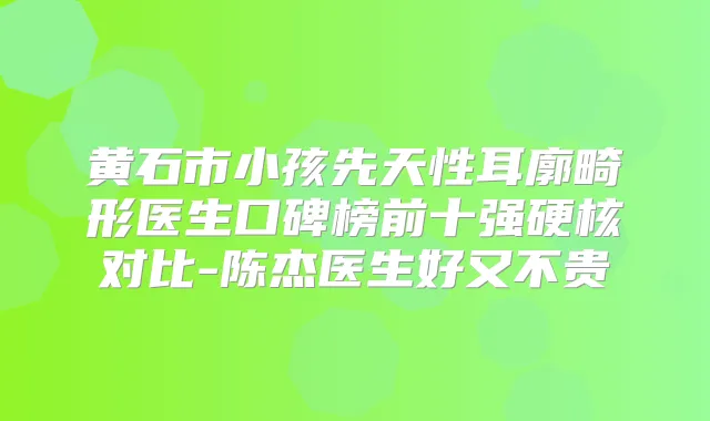 黄石市小孩先天性耳廓畸形医生口碑榜前十强硬核对比-陈杰医生好又不贵