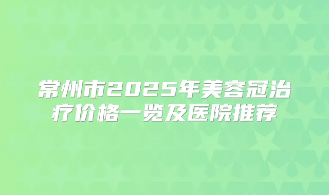 常州市2025年美容冠价格一览及医院推荐