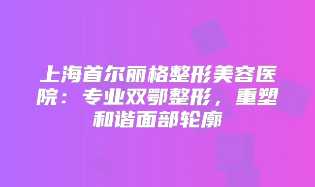 上海首尔丽格整形美容医院：专业双鄂整形，重塑和谐面部轮廓