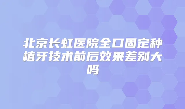 北京长虹医院全口固定种植牙技术前后效果差别大吗