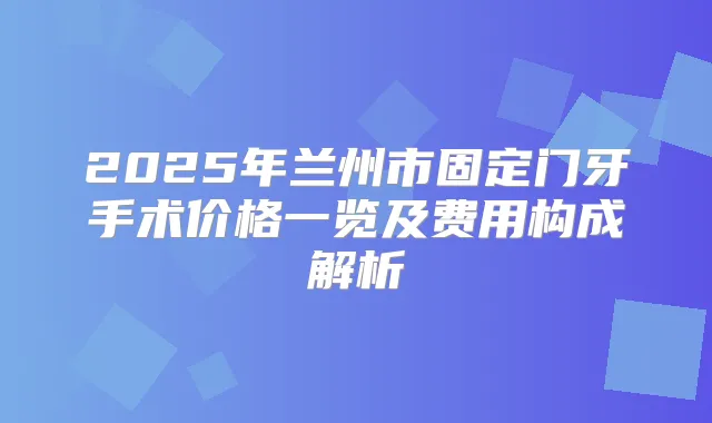 2025年兰州市固定门牙手术价格一览及费用构成解析