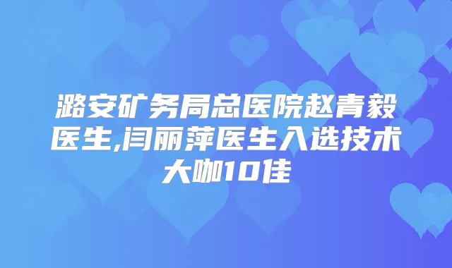 潞安矿务局总医院赵青毅医生,闫丽萍医生入选技术大咖10佳