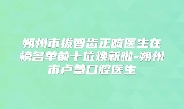 朔州市拔智齿正畸医生在榜名单前十位焕新啦-朔州市卢慧口腔医生