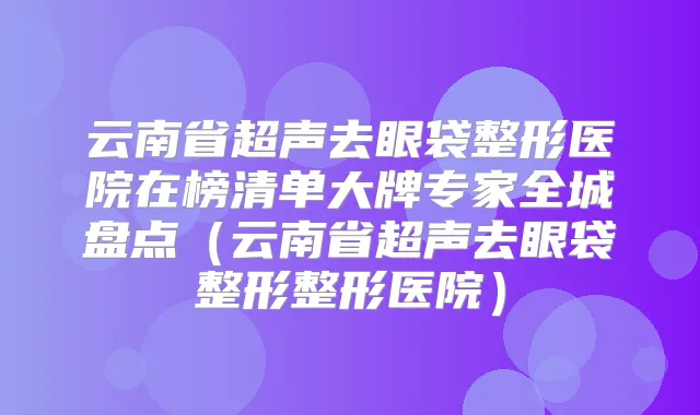 云南省超声去眼袋整形医院在榜清单大牌专家全城盘点（云南省超声去眼袋整形整形医院）