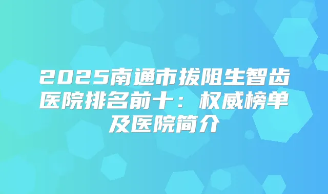 2025南通市拔阻生智齿医院排名前十:榜单及医院简介