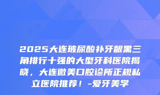 2025大连玻尿酸补牙龈黑三角排行十强的大型牙科医院揭晓，大连微美口腔诊所正规私立医院推荐！-爱牙美学