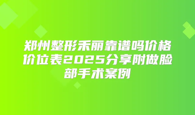 郑州整形禾丽靠谱吗价格价位表2025分享附做脸部手术案例