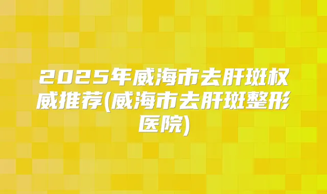 2025年威海市去肝斑推荐(威海市去肝斑整形医院)