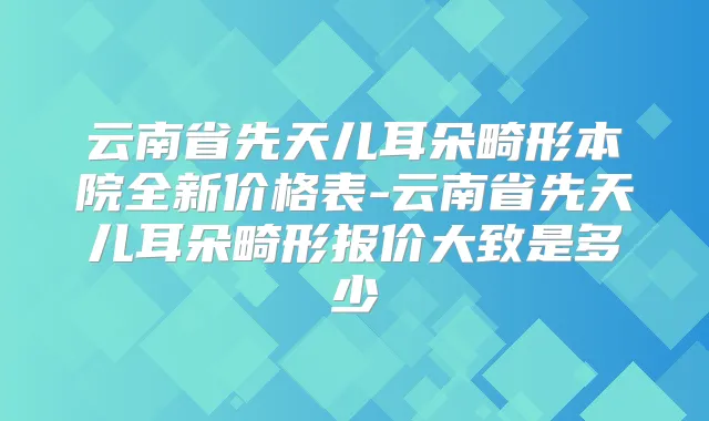 云南省先天儿耳朵畸形本院全新价格表-云南省先天儿耳朵畸形报价大致是多少