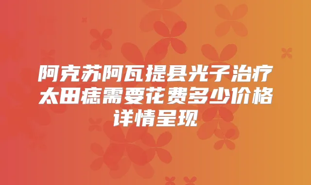 阿克苏阿瓦提县光子太田痣需要花费多少价格详情呈现
