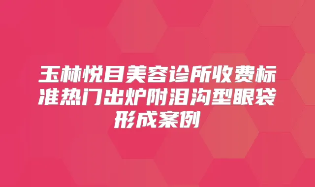 玉林悦目美容诊所收费标准热门出炉附泪沟型眼袋形成案例
