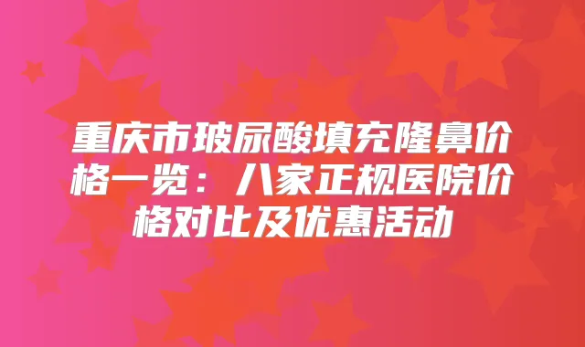 重庆市玻尿酸填充隆鼻价格一览:八家正规医院价格对比及优惠活动