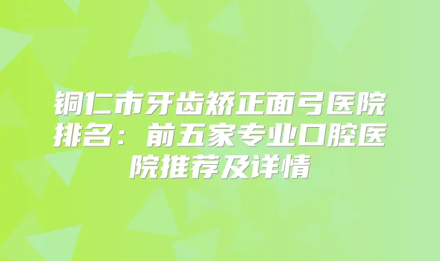 铜仁市牙齿矫正面弓医院排名：前五家专业口腔医院推荐及详情