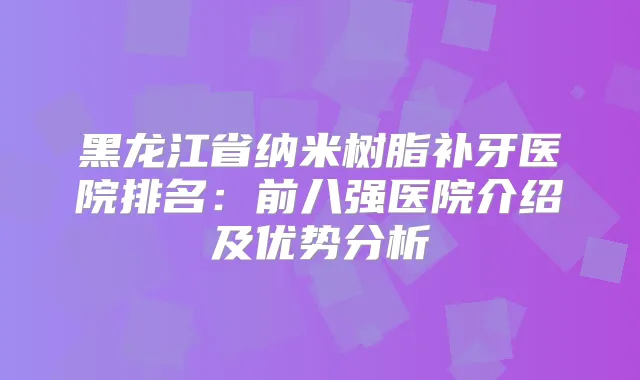 黑龙江省纳米树脂补牙医院排名：前八强医院介绍及优势分析