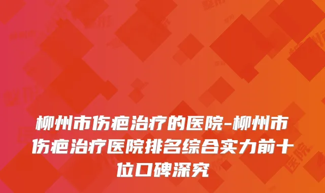 柳州市伤疤的医院-柳州市伤疤医院排名综合实力前十位口碑深究
