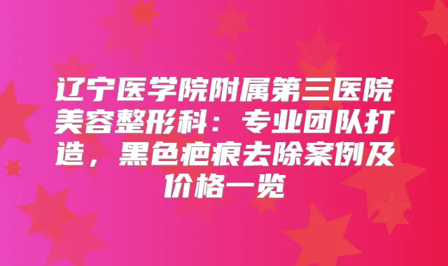 辽宁医学院附属第三医院美容整形科:专业团队打造,黑色疤痕去除案例及价格一览