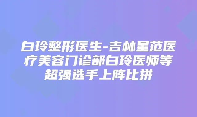 白玲整形医生-吉林星范医疗美容门诊部白玲医师等超强选手上阵比拼
