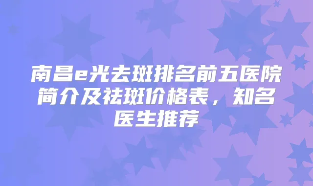 南昌e光去斑排名前五医院简介及祛斑价格表,知名医生推荐