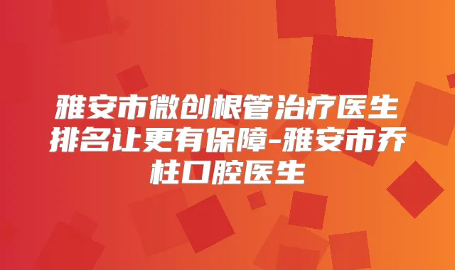 雅安市微创根管医生排名让更有保障-雅安市乔柱口腔医生