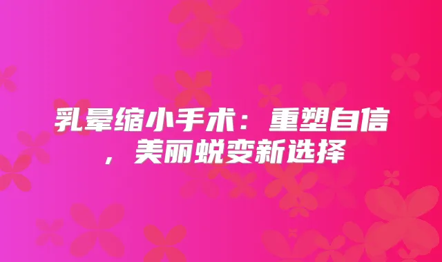 乳晕缩小手术：重塑自信，美丽蜕变新选择