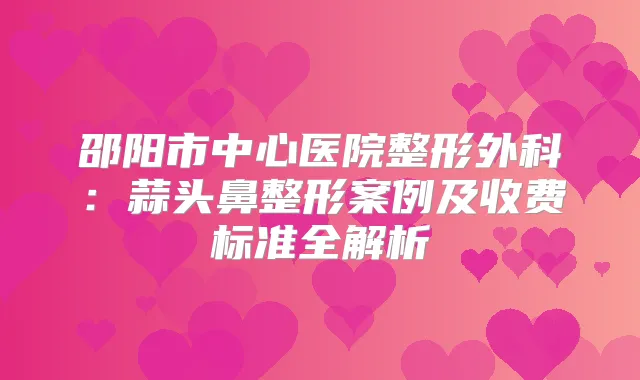 邵阳市中心医院整形外科：蒜头鼻整形案例及收费标准全解析
