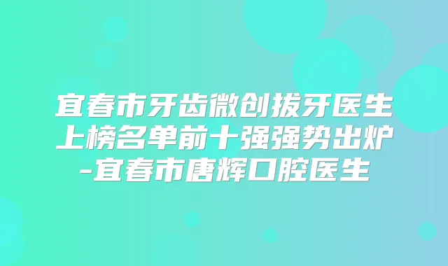 宜春市牙齿微创拔牙医生上榜名单前十强强势出炉-宜春市唐辉口腔医生